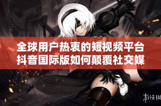 全球用户热衷的短视频平台抖音国际版如何颠覆社交媒体格局