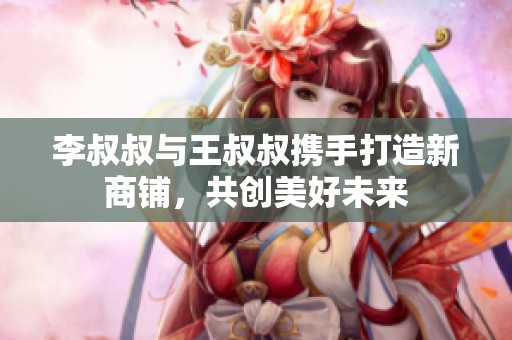 李叔叔与王叔叔携手打造新商铺，共创美好未来