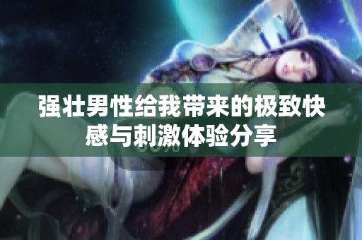 强壮男性给我带来的极致快感与刺激体验分享
