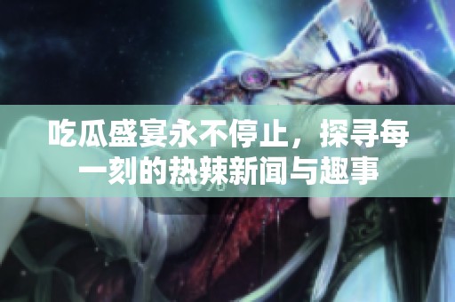 吃瓜盛宴永不停止，探寻每一刻的热辣新闻与趣事