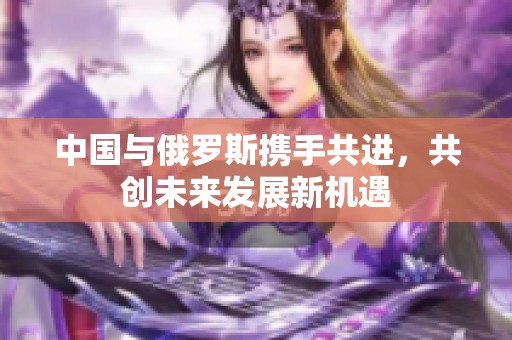 中国与俄罗斯携手共进，共创未来发展新机遇