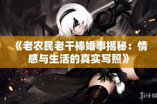 《老农民老干棒婚事揭秘：情感与生活的真实写照》