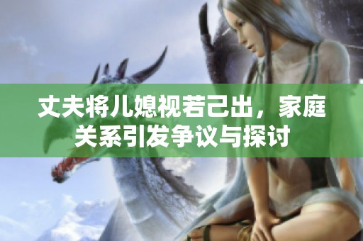 丈夫将儿媳视若己出，家庭关系引发争议与探讨