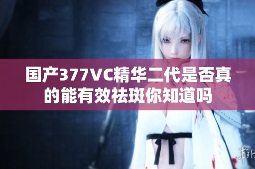 国产377VC精华二代是否真的能有效祛斑你知道吗