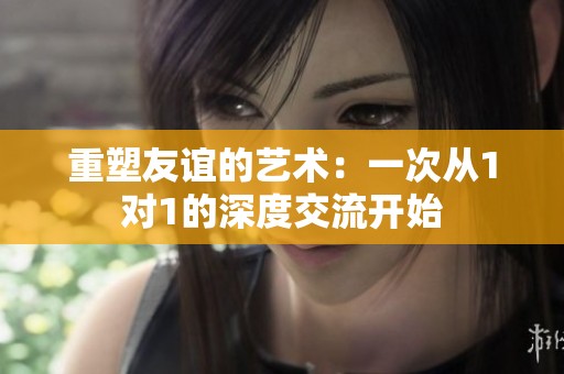 重塑友谊的艺术：一次从1对1的深度交流开始