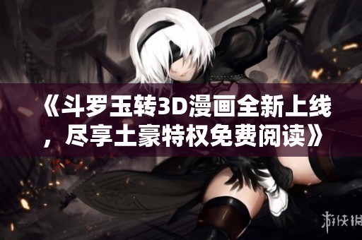 《斗罗玉转3D漫画全新上线，尽享土豪特权免费阅读》