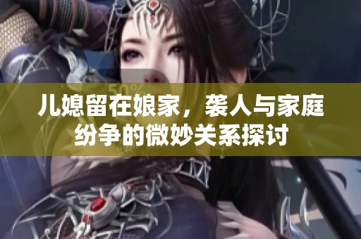 儿媳留在娘家，袭人与家庭纷争的微妙关系探讨