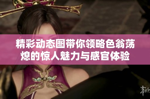 精彩动态图带你领略色翁荡熄的惊人魅力与感官体验