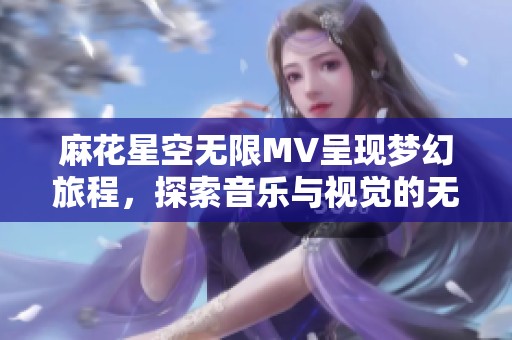麻花星空无限MV呈现梦幻旅程，探索音乐与视觉的无尽魅力