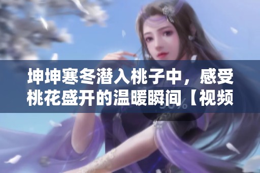 坤坤寒冬潜入桃子中，感受桃花盛开的温暖瞬间【视频】