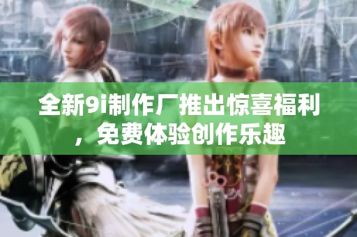 全新9i制作厂推出惊喜福利，免费体验创作乐趣
