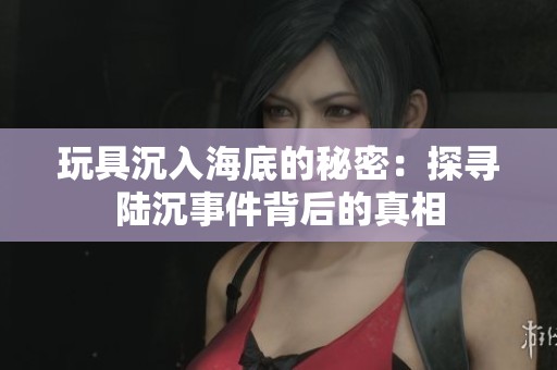 玩具沉入海底的秘密：探寻陆沉事件背后的真相