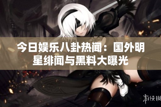 今日娱乐八卦热闻：国外明星绯闻与黑料大曝光