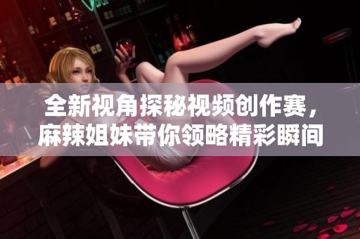全新视角探秘视频创作赛，麻辣姐妹带你领略精彩瞬间