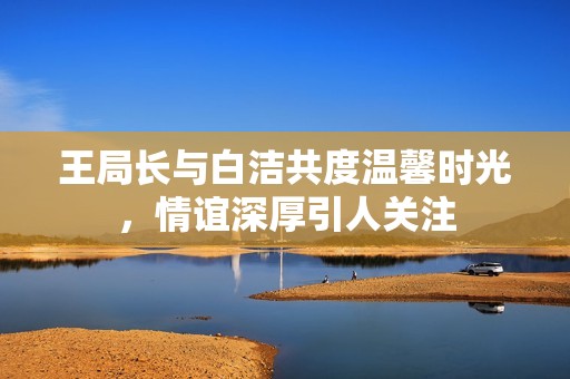 王局长与白洁共度温馨时光，情谊深厚引人关注