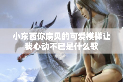小东西你扇贝的可爱模样让我心动不已是什么歌
