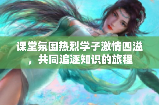 课堂氛围热烈学子激情四溢，共同追逐知识的旅程