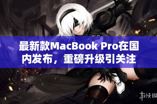 最新款MacBook Pro在国内发布，重磅升级引关注
