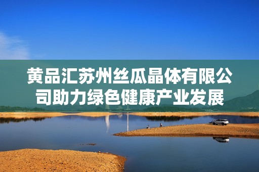 黄品汇苏州丝瓜晶体有限公司助力绿色健康产业发展