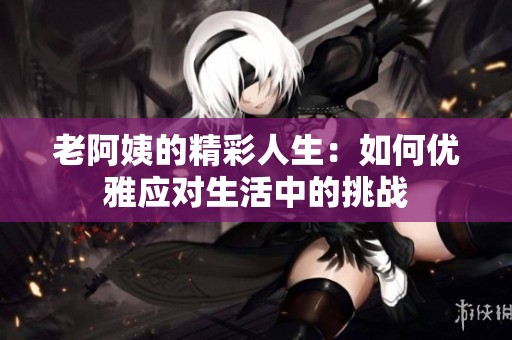老阿姨的精彩人生：如何优雅应对生活中的挑战