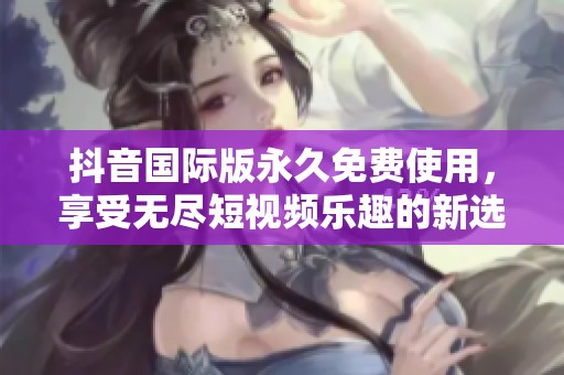 抖音国际版永久免费使用，享受无尽短视频乐趣的新选择