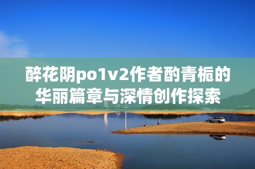 醉花阴po1v2作者酌青栀的华丽篇章与深情创作探索