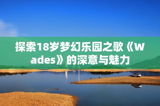 探索18岁梦幻乐园之歌《Wades》的深意与魅力