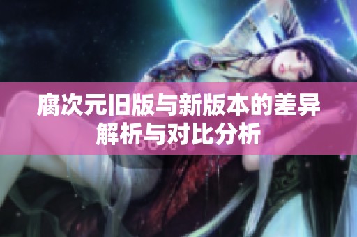 腐次元旧版与新版本的差异解析与对比分析