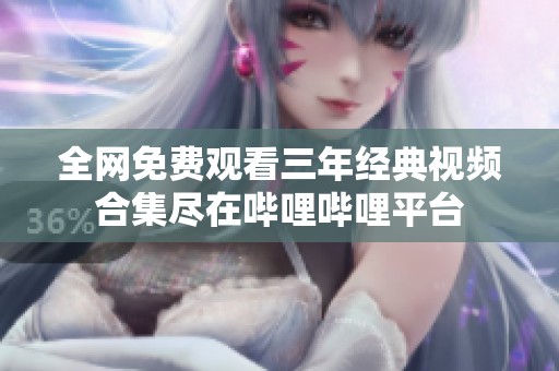 全网免费观看三年经典视频合集尽在哔哩哔哩平台