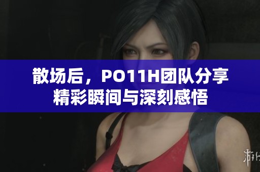 散场后，PO11H团队分享精彩瞬间与深刻感悟