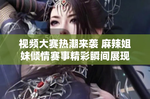 视频大赛热潮来袭 麻辣姐妹倾情赛事精彩瞬间展现