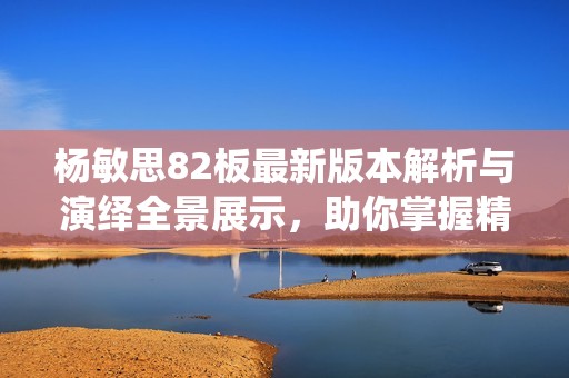 杨敏思82板最新版本解析与演绎全景展示，助你掌握精髓