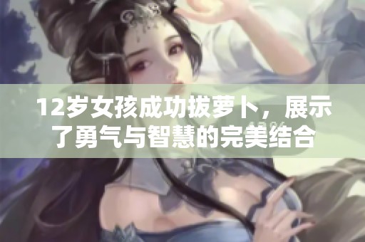 12岁女孩成功拔萝卜，展示了勇气与智慧的完美结合