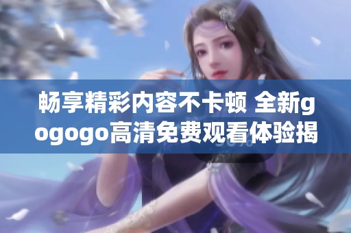 畅享精彩内容不卡顿 全新gogogo高清免费观看体验揭秘