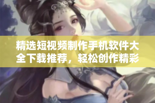精选短视频制作手机软件大全下载推荐，轻松创作精彩内容