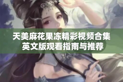 天美麻花果冻精彩视频合集 英文版观看指南与推荐