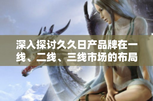 深入探讨久久日产品牌在一线、二线、三线市场的布局与发展