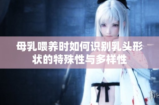 母乳喂养时如何识别乳头形状的特殊性与多样性