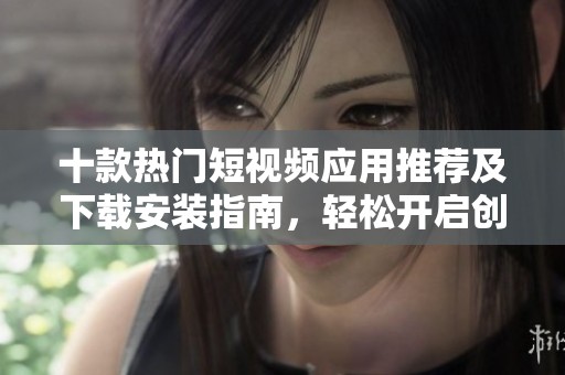 十款热门短视频应用推荐及下载安装指南，轻松开启创作之旅