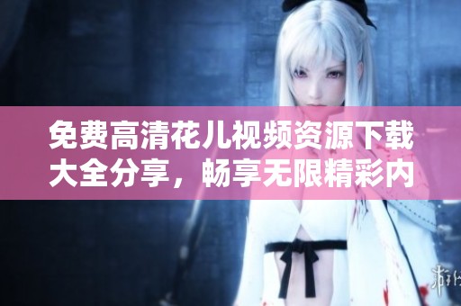 免费高清花儿视频资源下载大全分享，畅享无限精彩内容