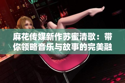 麻花传媒新作苏蜜清歌：带你领略音乐与故事的完美融合