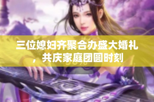 三位媳妇齐聚合办盛大婚礼，共庆家庭团圆时刻