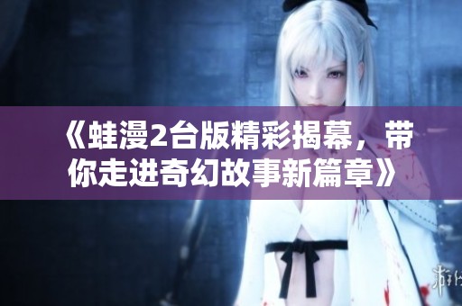 《蛙漫2台版精彩揭幕，带你走进奇幻故事新篇章》