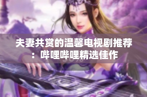 夫妻共赏的温馨电视剧推荐：哔哩哔哩精选佳作