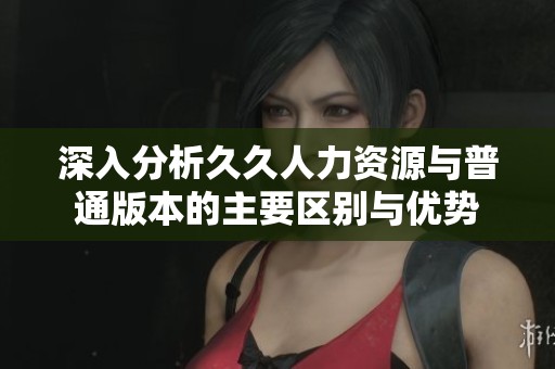 深入分析久久人力资源与普通版本的主要区别与优势