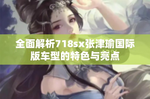 全面解析718sx张津瑜国际版车型的特色与亮点