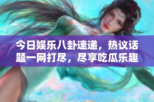 今日娱乐八卦速递，热议话题一网打尽，尽享吃瓜乐趣