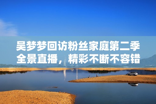 吴梦梦回访粉丝家庭第二季全景直播，精彩不断不容错过