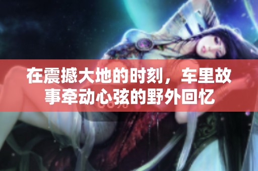 在震撼大地的时刻，车里故事牵动心弦的野外回忆