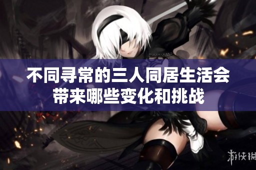 不同寻常的三人同居生活会带来哪些变化和挑战